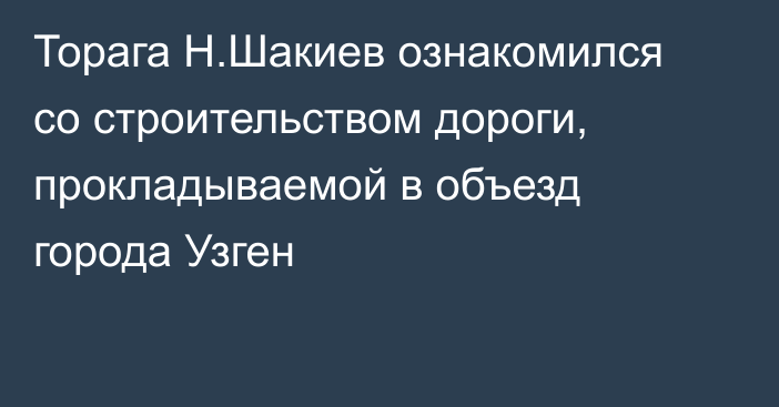 Торага Н.Шакиев ознакомился со строительством дороги, прокладываемой в объезд города Узген