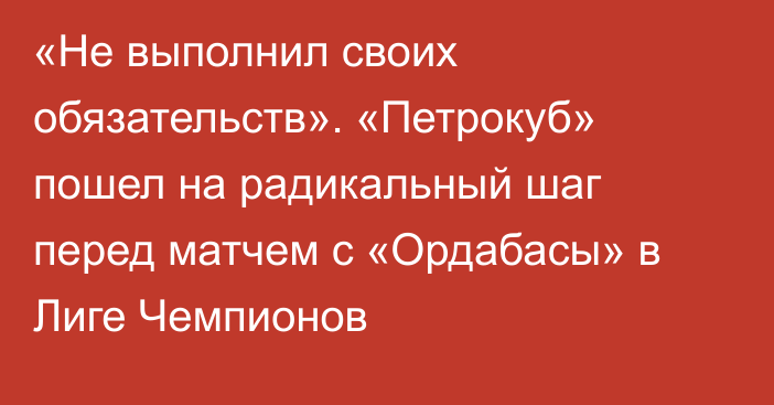 «Не выполнил своих обязательств». «Петрокуб» пошел на радикальный шаг перед матчем с «Ордабасы» в Лиге Чемпионов