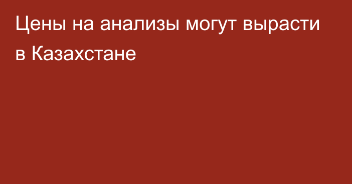 Цены на анализы могут вырасти в Казахстане