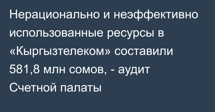 Нерационально и неэффективно использованные ресурсы в «Кыргызтелеком» составили 581,8 млн сомов, - аудит Счетной палаты