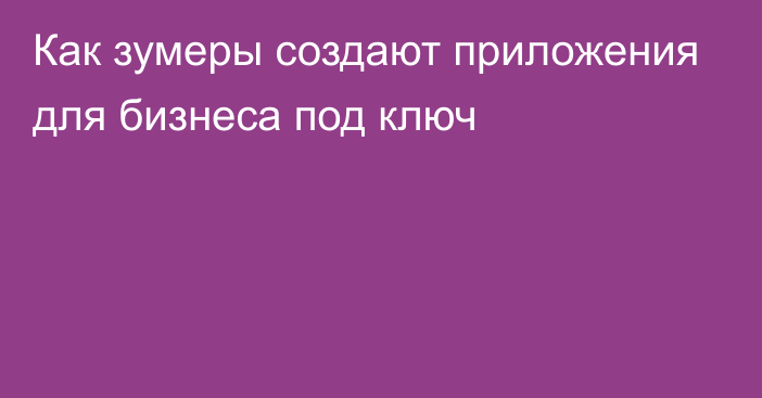 Как зумеры создают приложения для бизнеса под ключ