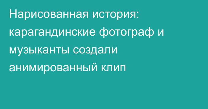 Нарисованная история: карагандинские фотограф и музыканты создали анимированный клип