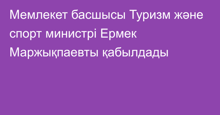 Мемлекет басшысы Туризм және спорт министрі Ермек Маржықпаевты қабылдады