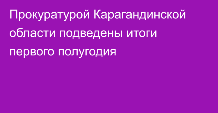 Прокуратурой Карагандинской области подведены итоги первого полугодия