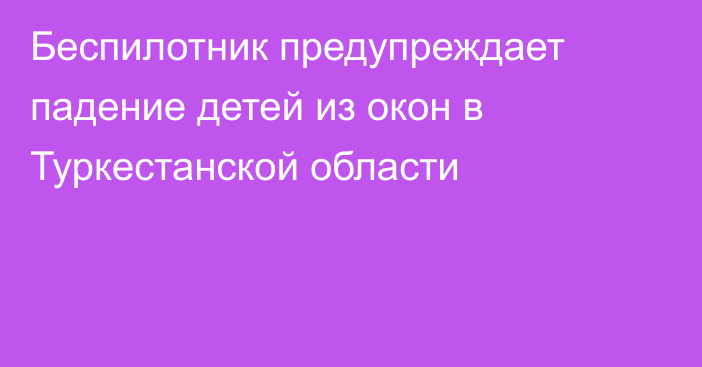 Беспилотник предупреждает падение детей из окон в Туркестанской области