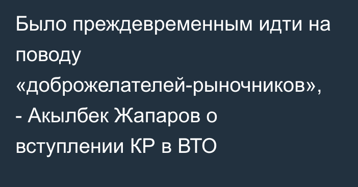 Было преждевременным идти на поводу «доброжелателей-рыночников», - Акылбек Жапаров о вступлении КР в ВТО