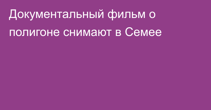 Документальный фильм о полигоне снимают в Семее