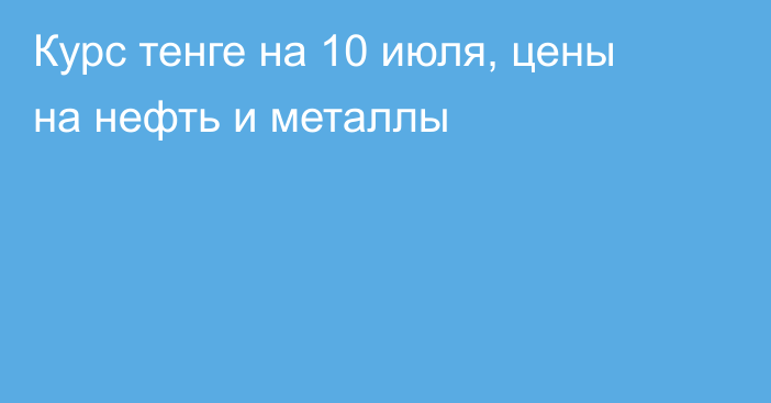 Курс тенге на 10 июля, цены на нефть и металлы