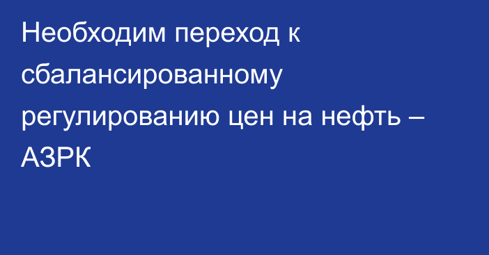 Необходим переход к сбалансированному регулированию цен на нефть – АЗРК