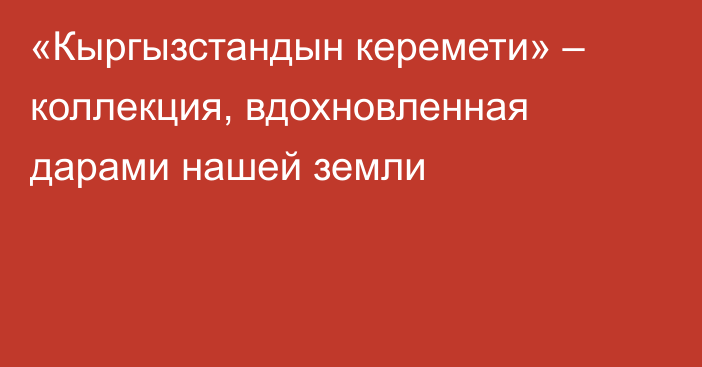 «Кыргызстандын керемети» – коллекция, вдохновленная дарами нашей земли