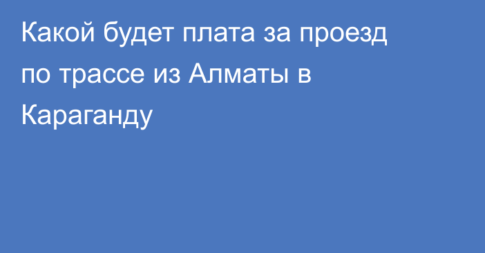 Какой будет плата за проезд по трассе из Алматы в Караганду