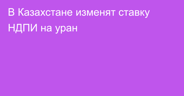 В Казахстане изменят ставку НДПИ на уран