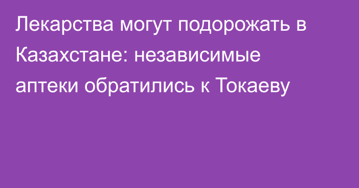 Лекарства могут подорожать в Казахстане: независимые аптеки обратились к Токаеву