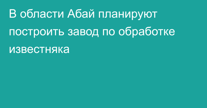 В области Абай планируют построить завод по обработке известняка