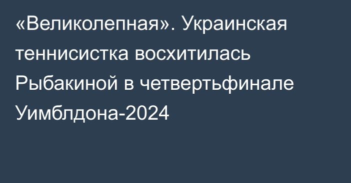 «Великолепная». Украинская теннисистка восхитилась Рыбакиной в четвертьфинале Уимблдона-2024