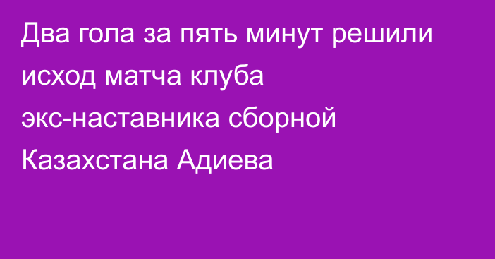 Два гола за пять минут решили исход матча клуба экс-наставника сборной Казахстана Адиева