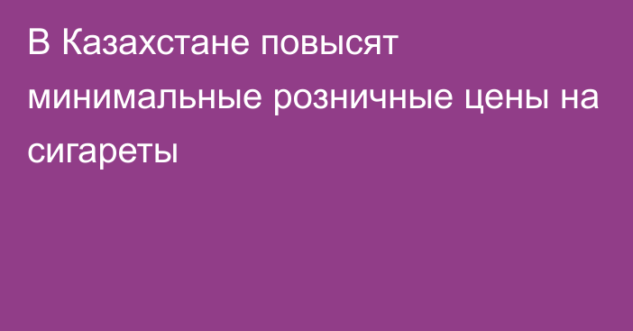 В Казахстане повысят минимальные розничные цены на сигареты