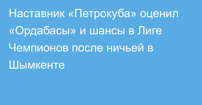 Наставник «Петрокуба» оценил «Ордабасы» и шансы в Лиге Чемпионов после ничьей в Шымкенте