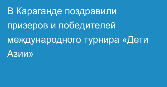 В Караганде поздравили призеров и победителей международного турнира «Дети Азии»