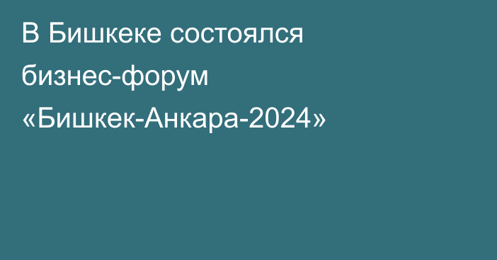 В Бишкеке состоялся бизнес-форум «Бишкек-Анкара-2024»