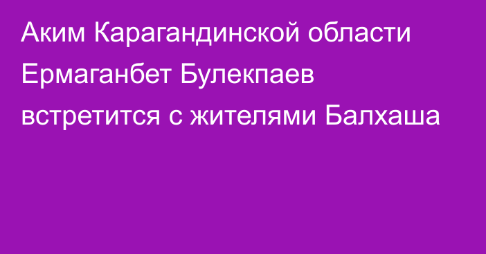 Аким Карагандинской области Ермаганбет Булекпаев встретится с жителями Балхаша