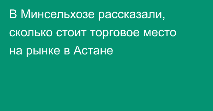 В Минсельхозе рассказали, сколько стоит торговое место на рынке в Астане