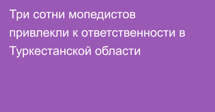 Три сотни мопедистов привлекли к ответственности в Туркестанской области