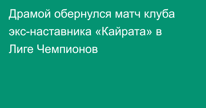 Драмой обернулся матч клуба экс-наставника «Кайрата» в Лиге Чемпионов