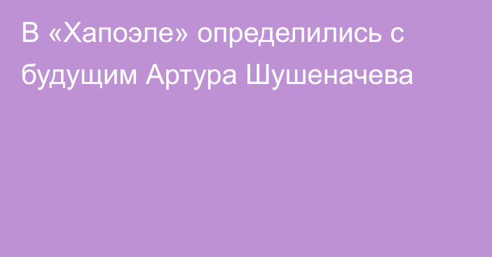 В «Хапоэле» определились с будущим Артура Шушеначева