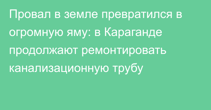 Провал в земле превратился в огромную яму: в Караганде продолжают ремонтировать канализационную трубу