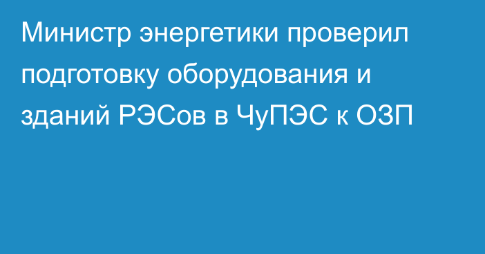 Министр энергетики проверил подготовку оборудования и зданий РЭСов в ЧуПЭС к ОЗП