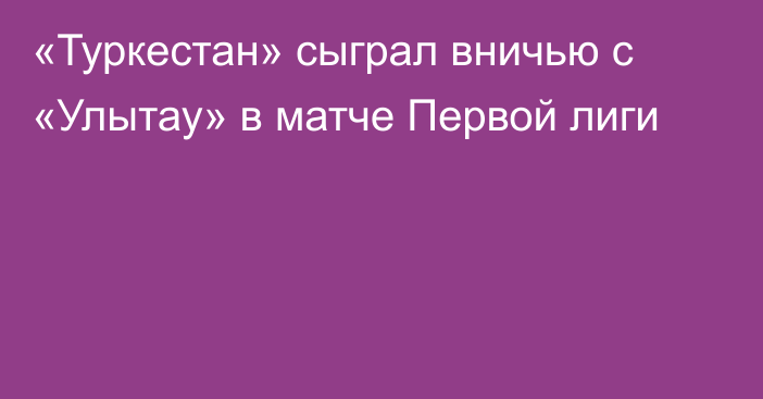 «Туркестан» сыграл вничью с «Улытау» в матче Первой лиги