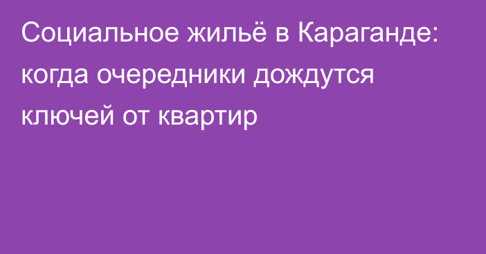 Социальное жильё в Караганде: когда очередники дождутся ключей от квартир