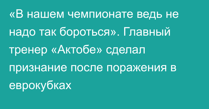 «В нашем чемпионате ведь не надо так бороться». Главный тренер «Актобе» сделал признание после поражения в еврокубках