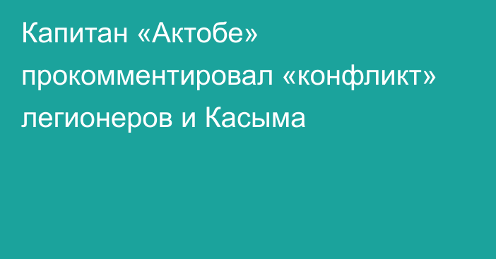 Капитан «Актобе» прокомментировал «конфликт» легионеров и Касыма