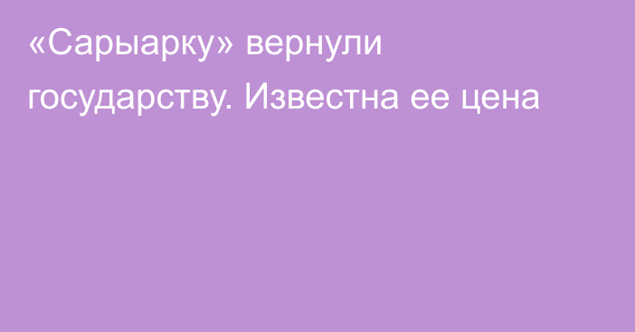 «Сарыарку» вернули государству. Известна ее цена