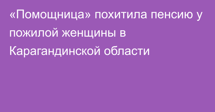 «Помощница» похитила пенсию у пожилой женщины в Карагандинской области