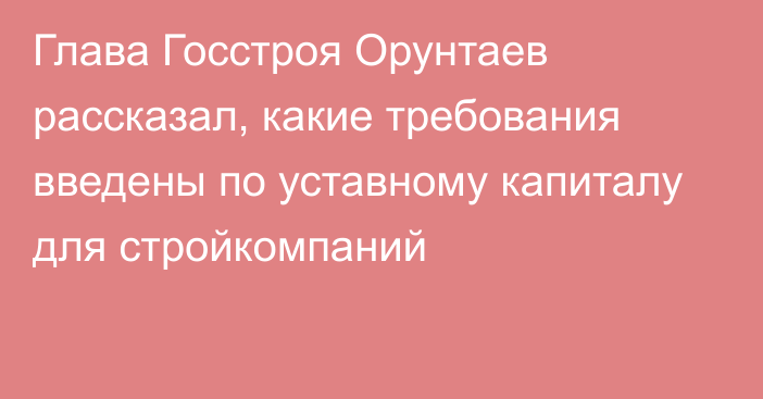 Глава Госстроя Орунтаев рассказал, какие требования введены по уставному капиталу для стройкомпаний