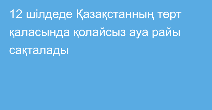 12 шілдеде Қазақстанның төрт қаласында қолайсыз ауа райы сақталады