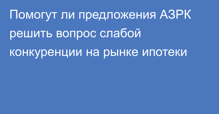 Помогут ли предложения АЗРК решить вопрос слабой конкуренции на рынке ипотеки