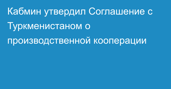 Кабмин утвердил Соглашение с Туркменистаном о производственной кооперации