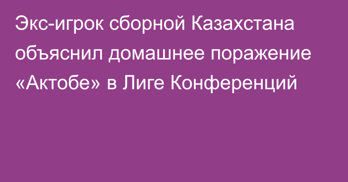 Экс-игрок сборной Казахстана объяснил домашнее поражение «Актобе» в Лиге Конференций