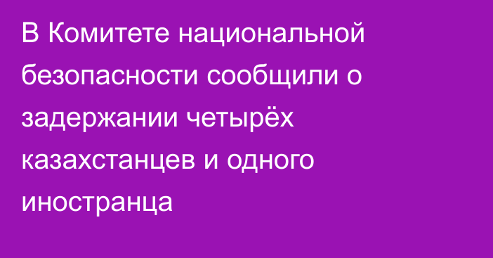 В Комитете национальной безопасности сообщили о задержании четырёх казахстанцев и одного иностранца