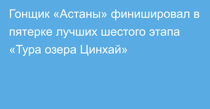 Гонщик «Астаны» финишировал в пятерке лучших шестого этапа «Тура озера Цинхай»