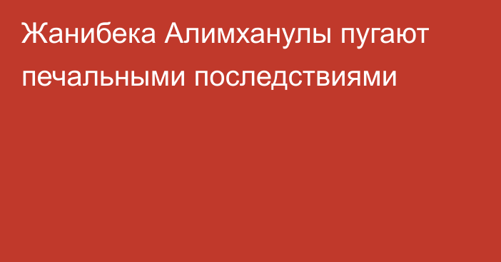 Жанибека Алимханулы пугают печальными последствиями