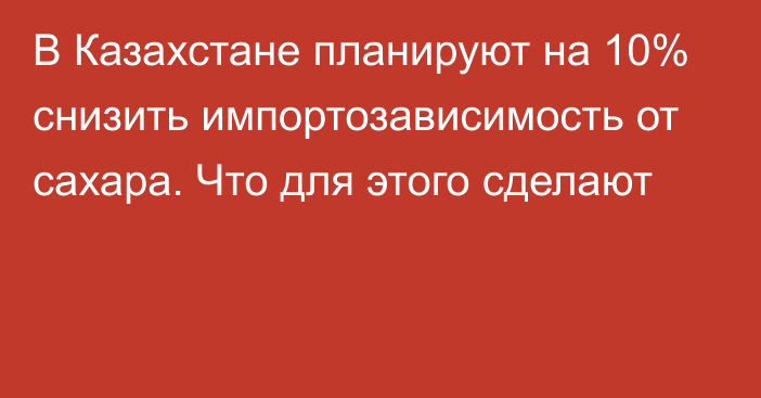 В Казахстане планируют на 10% снизить импортозависимость от сахара. Что для этого сделают