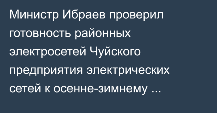 Министр Ибраев проверил готовность районных электросетей Чуйского предприятия электрических сетей к осенне-зимнему периоду