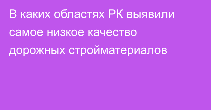 В каких областях РК выявили самое низкое качество дорожных стройматериалов