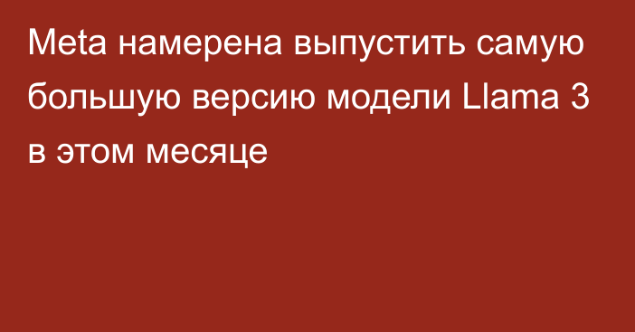 Meta намерена выпустить самую большую версию модели Llama 3 в этом месяце