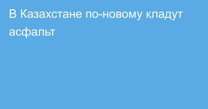 В Казахстане по-новому кладут асфальт